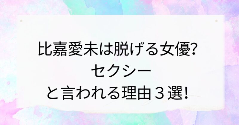 比嘉愛未は脱げる女優？セクシーと言われる理由３選！